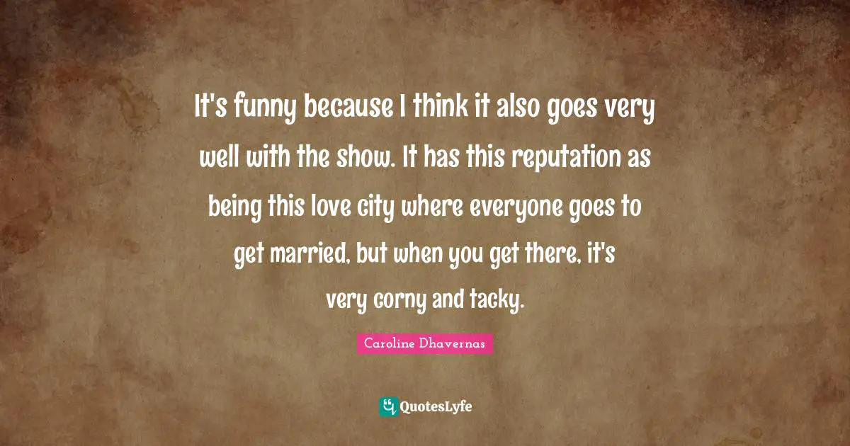 It's funny because I think it also goes very well with the show. It has this reputation as being this love city where everyone goes to get married, but when you get there, it's very corny and tacky.