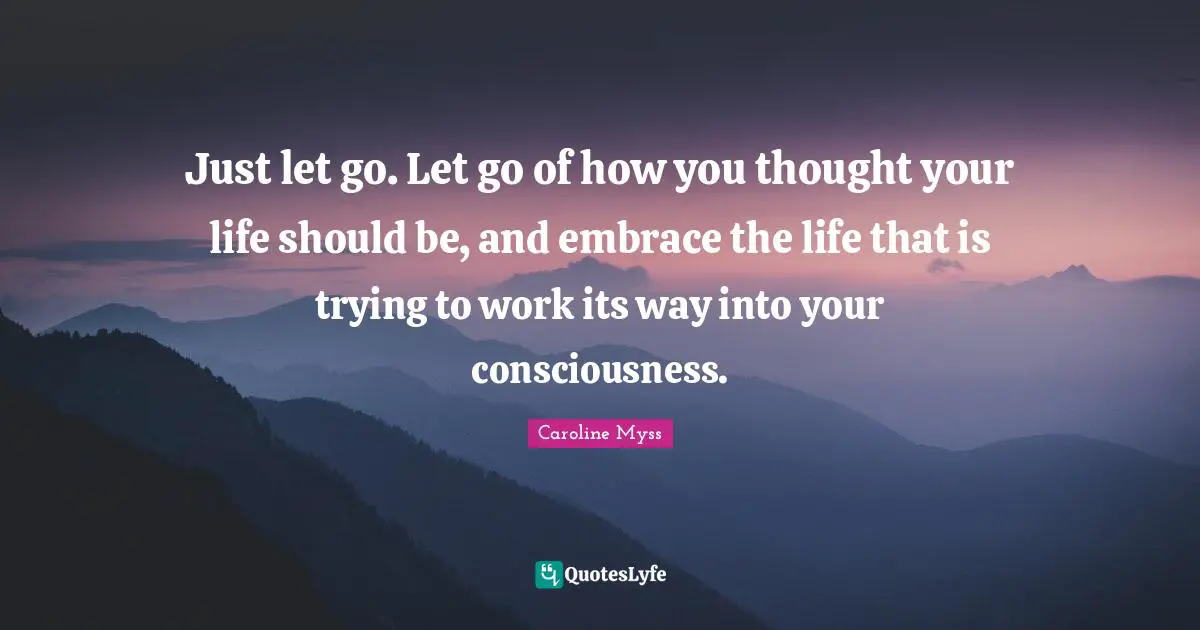 Just let go. Let go of how you thought your life should be, and embrace the life that is trying to work its way into your consciousness.