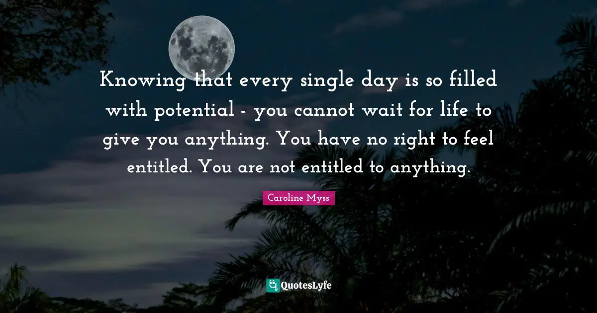 Knowing that every single day is so filled with potential - you cannot wait for life to give you anything. You have no right to feel entitled. You are not entitled to anything.