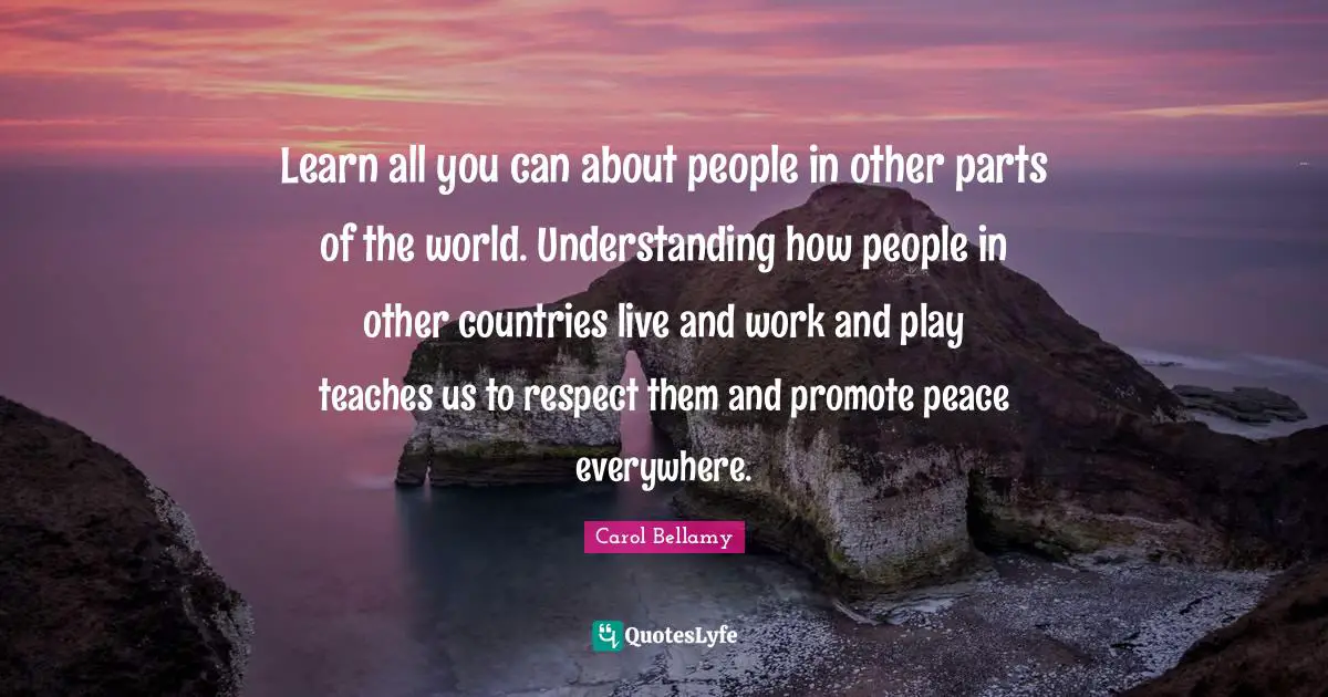 Learn all you can about people in other parts of the world. Understanding how people in other countries live and work and play teaches us to respect them and promote peace everywhere.