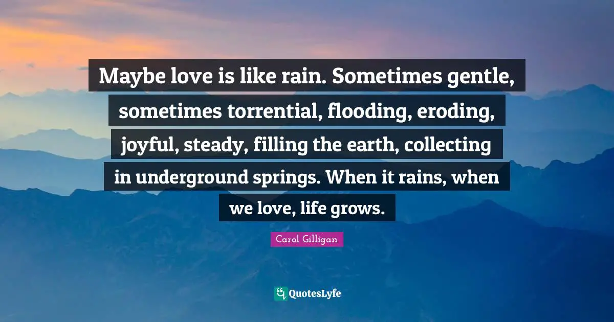 Gentle Quotes: "Maybe love is like rain. Sometimes gentle, sometimes torrential, flooding, eroding, joyful, steady, filling the earth, collecting in underground springs. When it rains, when we love, life grows."