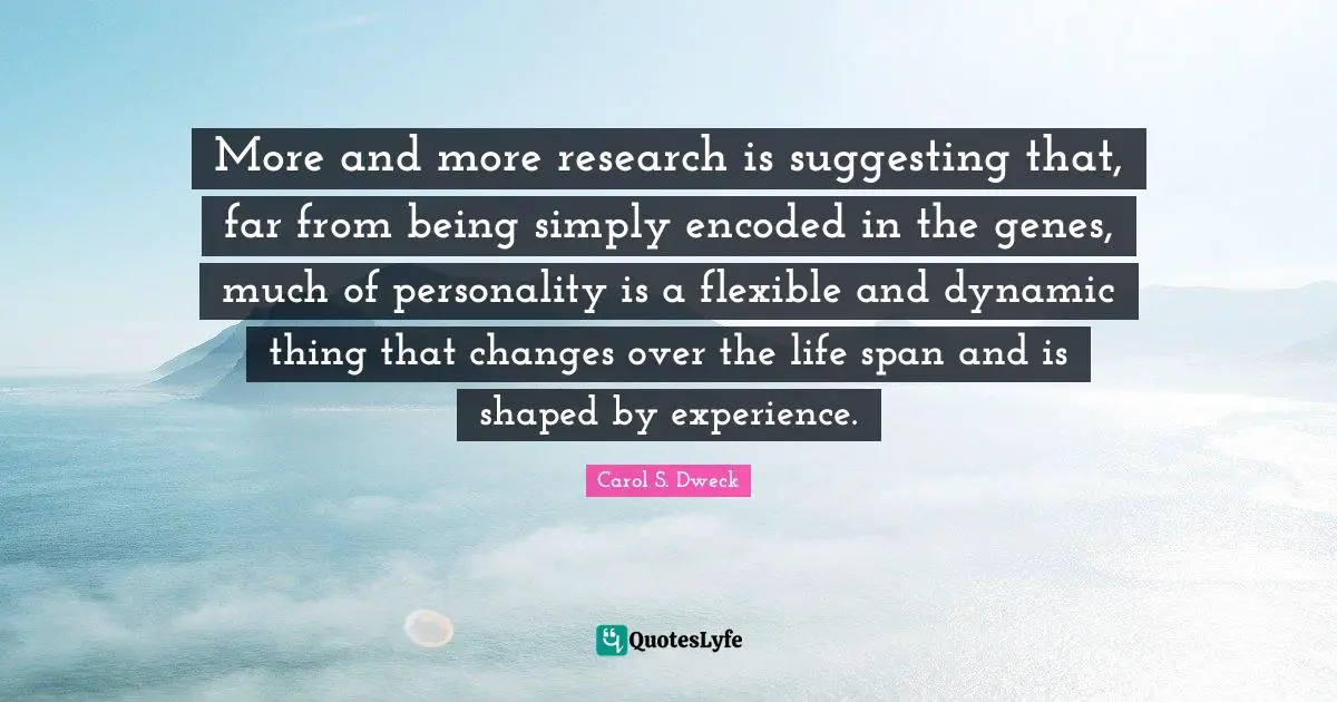 Carol S. Dweck Quotes: "More and more research is suggesting that, far from being simply encoded in the genes, much of personality is a flexible and dynamic thing that changes over the life span and is shaped by experience."