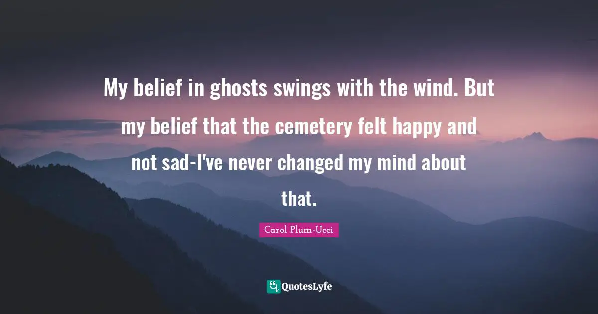 My belief in ghosts swings with the wind. But my belief that the cemetery felt happy and not sad-I've never changed my mind about that.