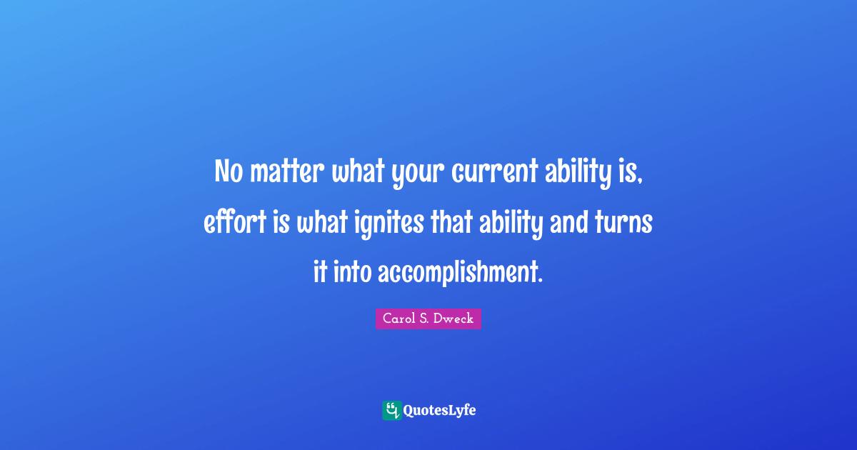 Carol S. Dweck Quotes: No matter what your current ability is, effort is what ignites that ability and turns it into accomplishment.