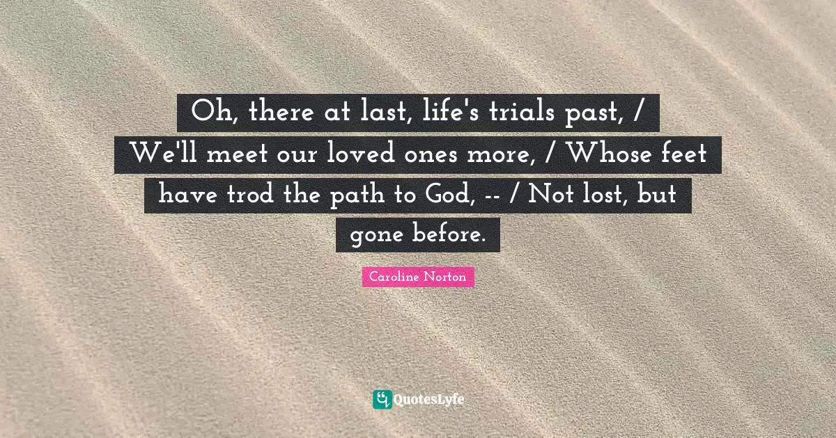 Oh, there at last, life's trials past, / We'll meet our loved ones more, / Whose feet have trod the path to God, -- / Not lost, but gone before.