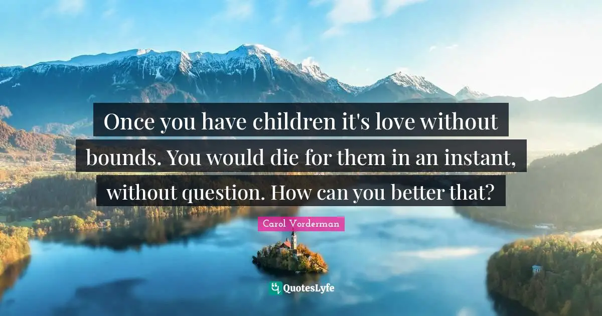Once you have children it's love without bounds. You would die for them in an instant, without question. How can you better that?