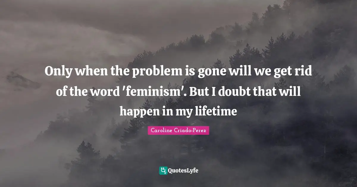 Only when the problem is gone will we get rid of the word 'feminism'. But I doubt that will happen in my lifetime