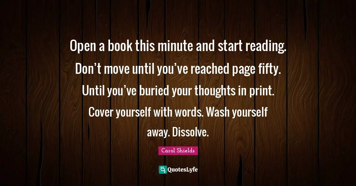 Open a book this minute and start reading. Don’t move until you’ve reached page fifty. Until you’ve buried your thoughts in print. Cover yourself with words. Wash yourself away. Dissolve.