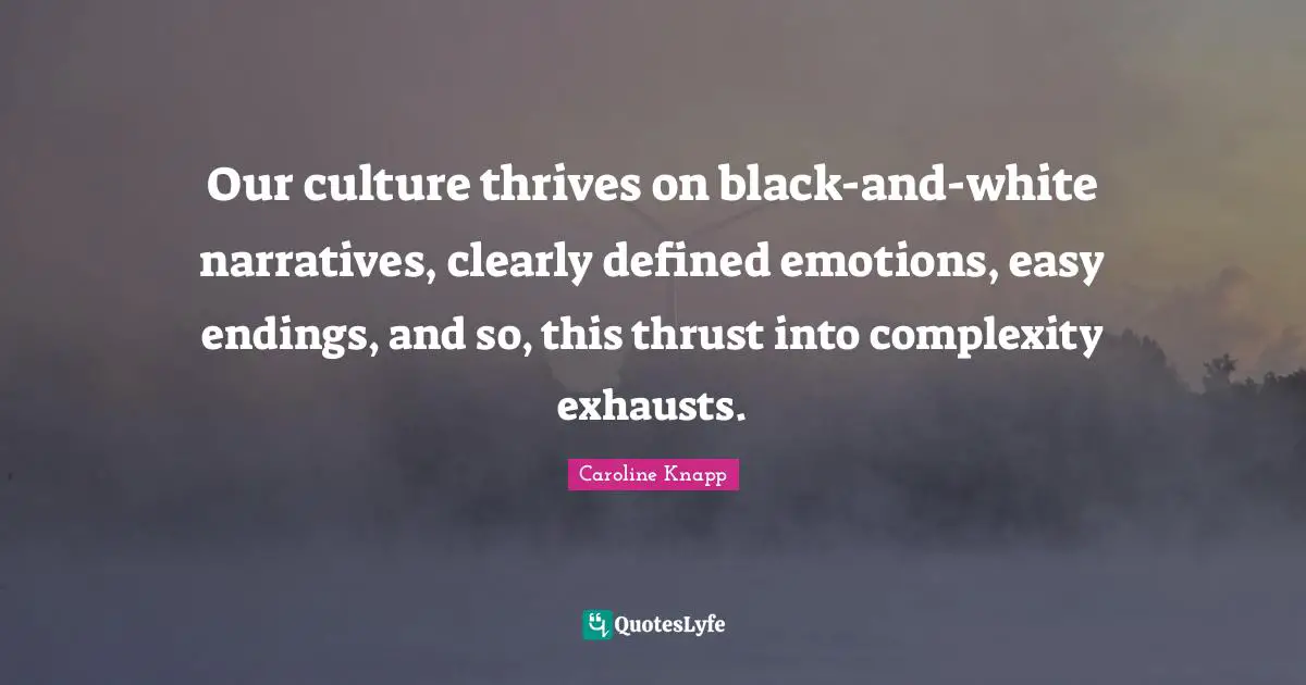 Our culture thrives on black-and-white narratives, clearly defined emotions, easy endings, and so, this thrust into complexity exhausts.
