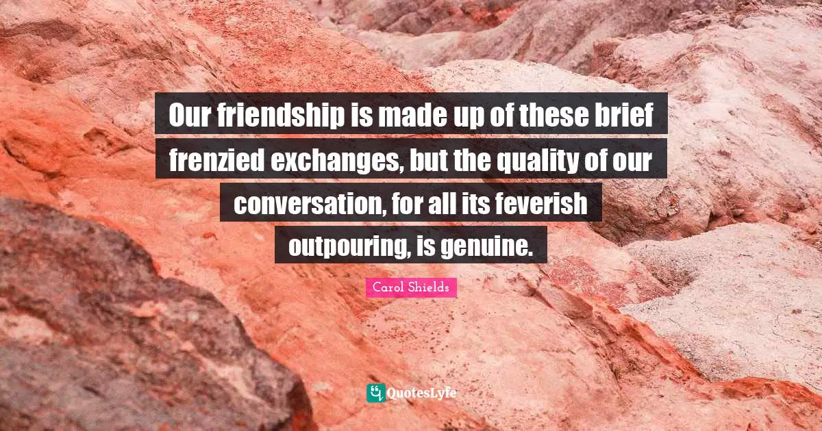 Our friendship is made up of these brief frenzied exchanges, but the quality of our conversation, for all its feverish outpouring, is genuine.