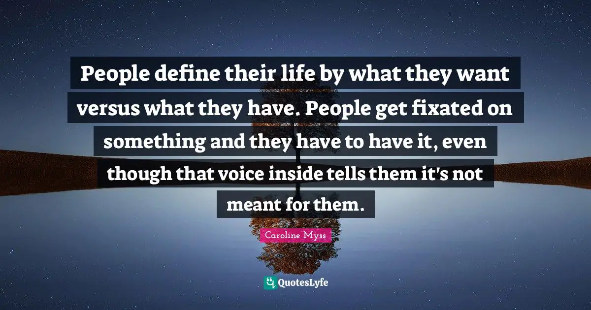 People define their life by what they want versus what they have. People get fixated on something and they have to have it, even though that voice inside tells them it's not meant for them.