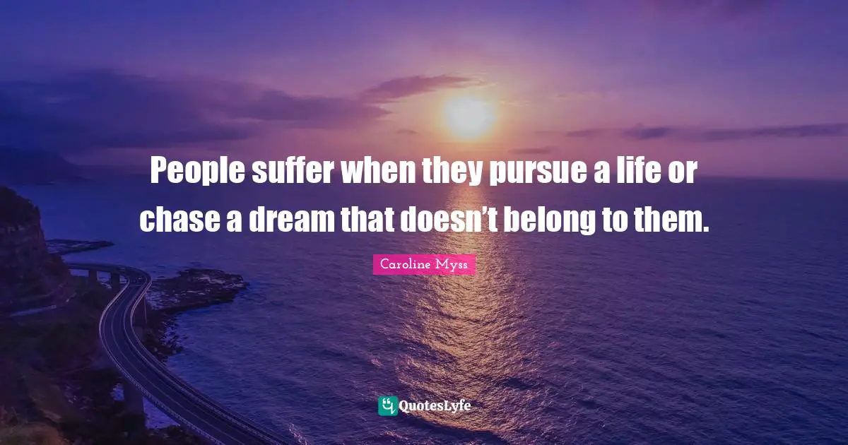 People suffer when they pursue a life or chase a dream that doesn’t belong to them.