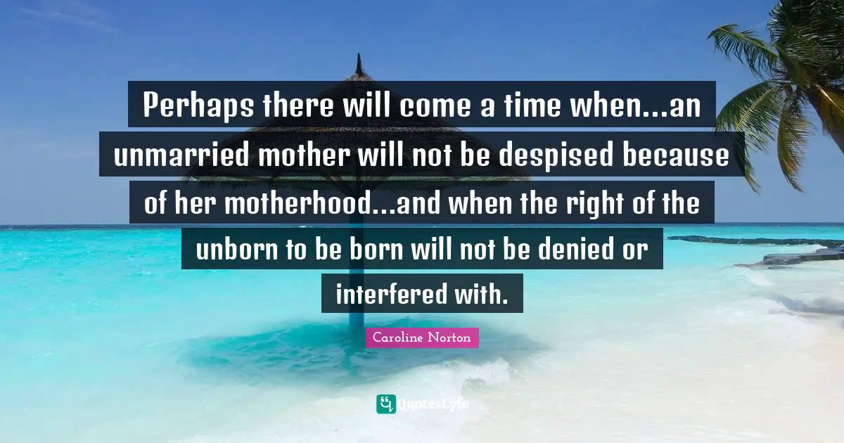 Perhaps there will come a time when...an unmarried mother will not be despised because of her motherhood...and when the right of the unborn to be born will not be denied or interfered with.