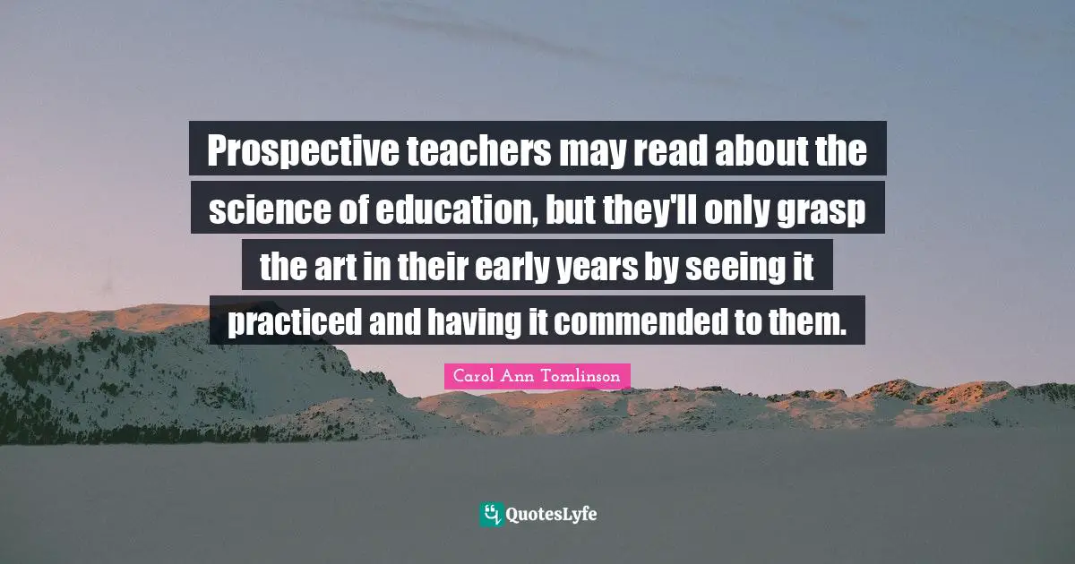 Carol Ann Tomlinson Quotes: "Prospective teachers may read about the science of education, but they'll only grasp the art in their early years by seeing it practiced and having it commended to them."