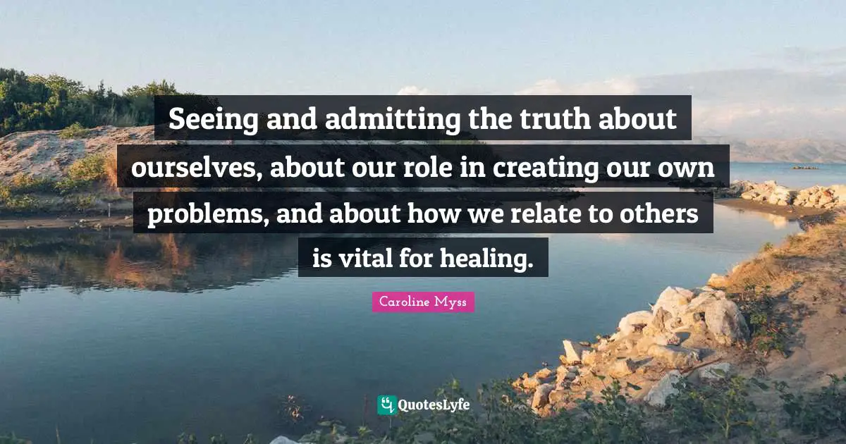 Seeing and admitting the truth about ourselves, about our role in creating our own problems, and about how we relate to others is vital for healing.