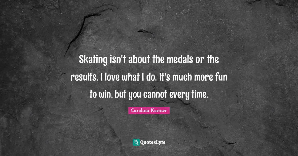Skating isn't about the medals or the results. I love what I do. It's much more fun to win, but you cannot every time.
