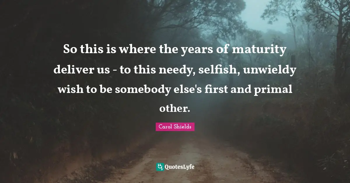 So this is where the years of maturity deliver us - to this needy, selfish, unwieldy wish to be somebody else's first and primal other.