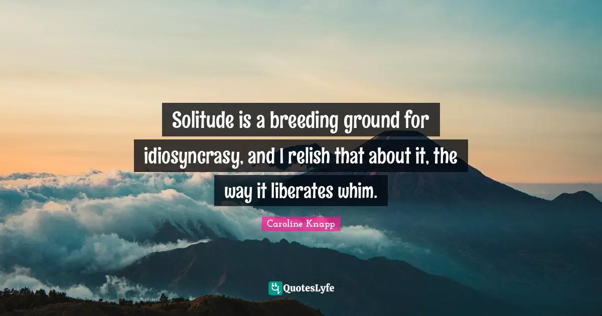 Solitude is a breeding ground for idiosyncrasy, and I relish that about it, the way it liberates whim.