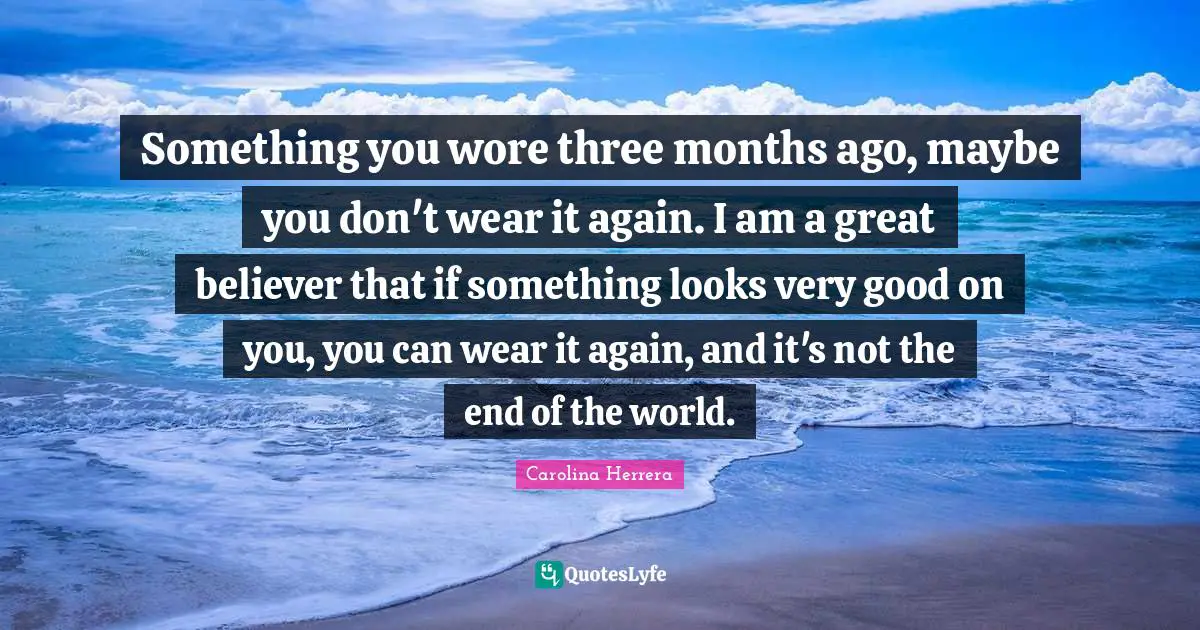 Something you wore three months ago, maybe you don't wear it again. I am a great believer that if something looks very good on you, you can wear it again, and it's not the end of the world.
