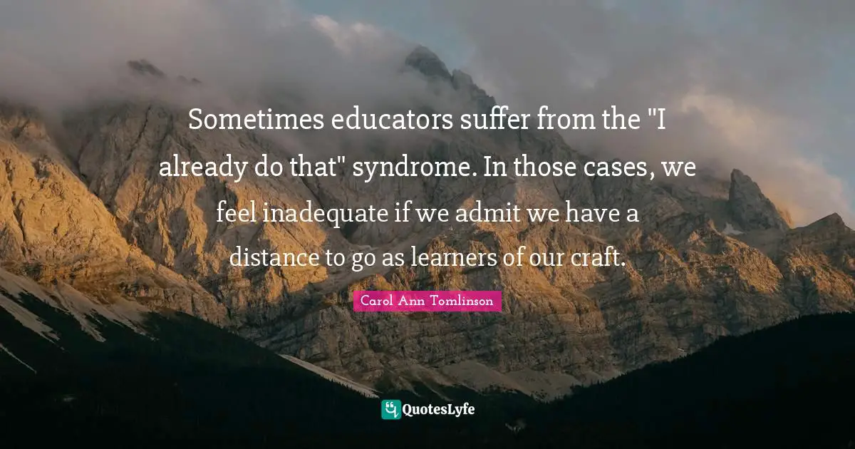 Carol Ann Tomlinson Quotes: "Sometimes educators suffer from the "I already do that" syndrome. In those cases, we feel inadequate if we admit we have a distance to go as learners of our craft."