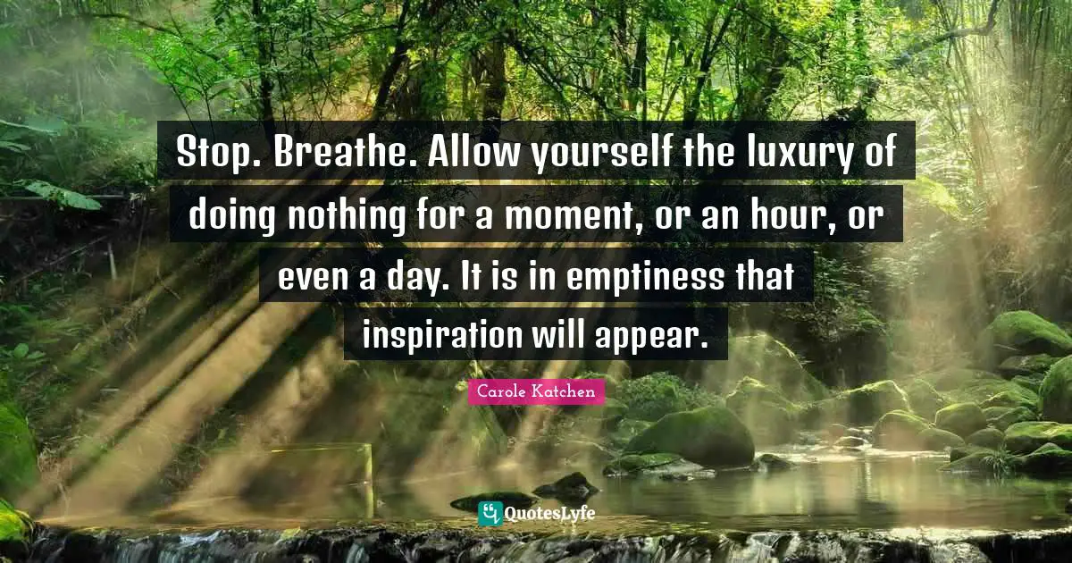 Stop. Breathe. Allow yourself the luxury of doing nothing for a moment, or an hour, or even a day. It is in emptiness that inspiration will appear.