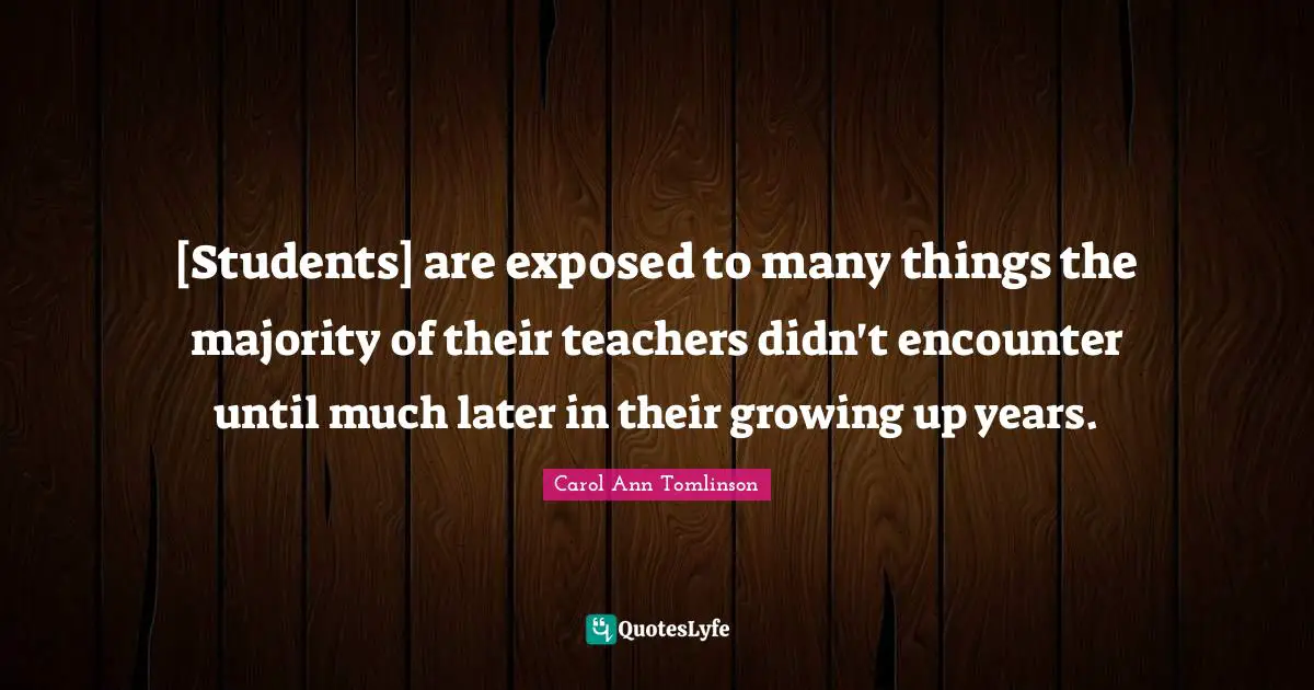 Carol Ann Tomlinson Quotes: "[Students] are exposed to many things the majority of their teachers didn't encounter until much later in their growing up years."