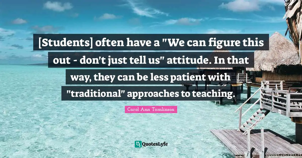 Carol Ann Tomlinson Quotes: "[Students] often have a "We can figure this out - don't just tell us" attitude. In that way, they can be less patient with "traditional" approaches to teaching."