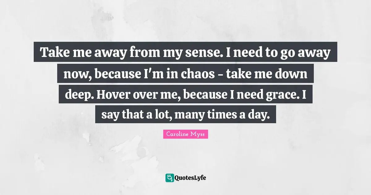Take me away from my sense. I need to go away now, because I'm in chaos - take me down deep. Hover over me, because I need grace. I say that a lot, many times a day.