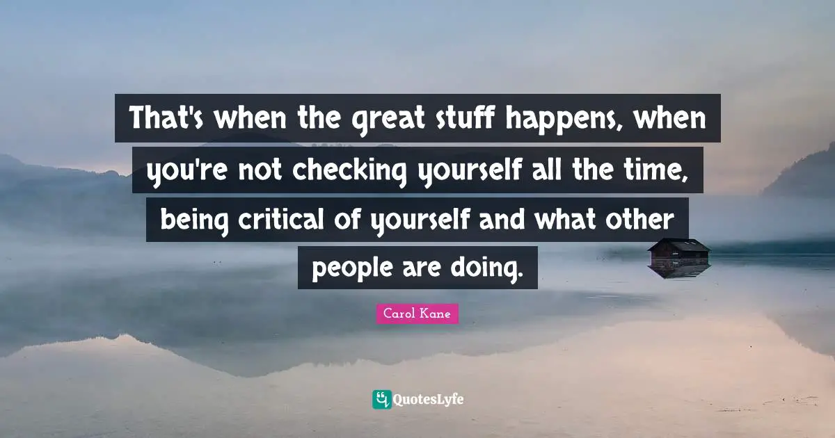 Critical Quotes: "That's when the great stuff happens, when you're not checking yourself all the time, being critical of yourself and what other people are doing."