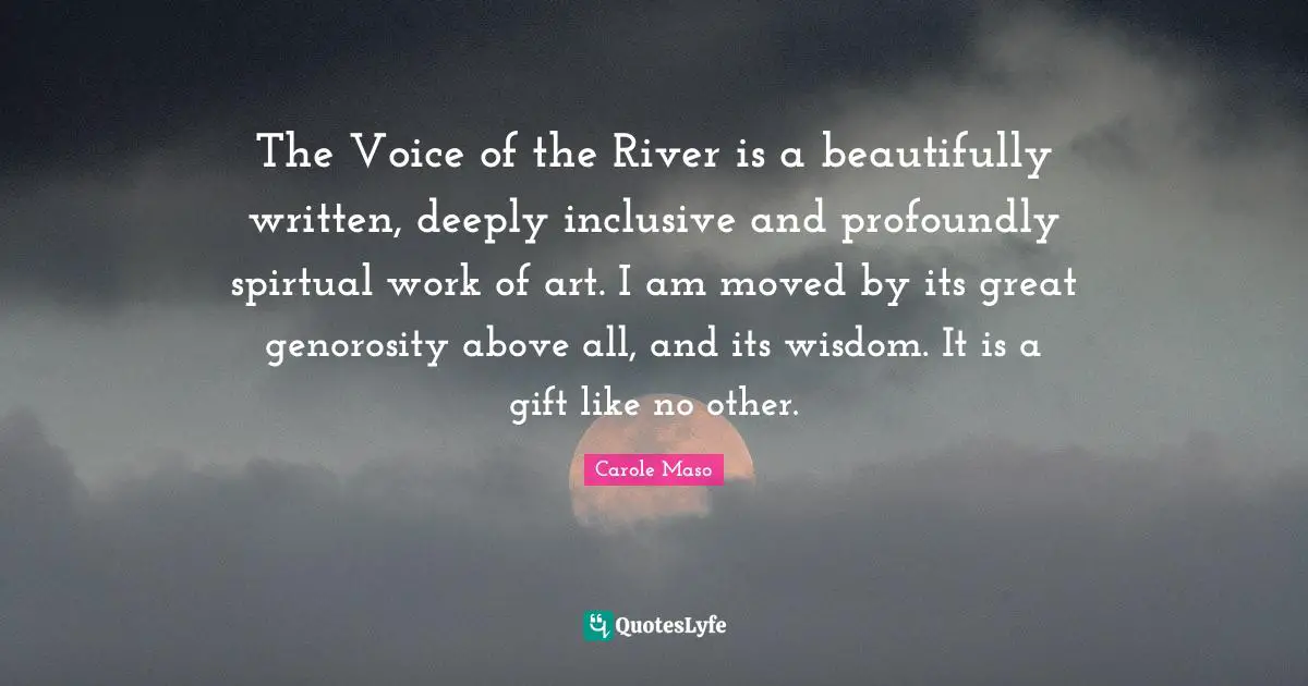 The Voice of the River is a beautifully written, deeply inclusive and profoundly spirtual work of art. I am moved by its great genorosity above all, and its wisdom. It is a gift like no other.