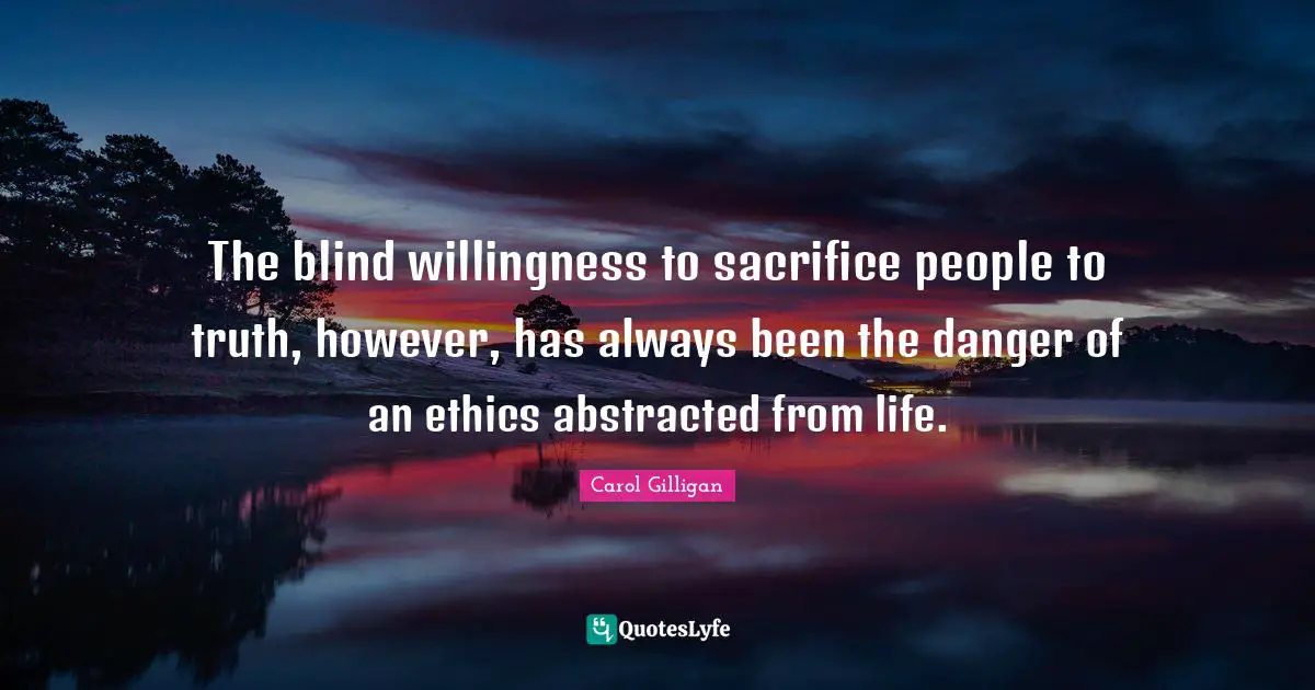 The blind willingness to sacrifice people to truth, however, has always been the danger of an ethics abstracted from life.