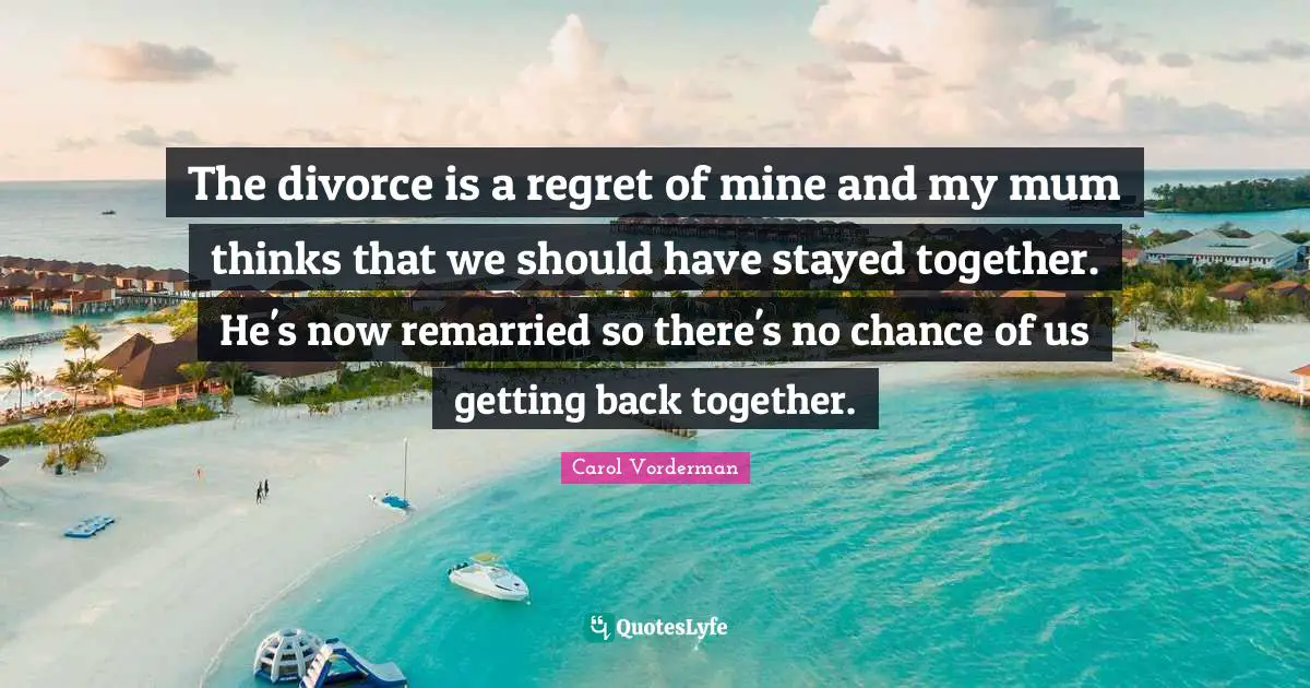 The divorce is a regret of mine and my mum thinks that we should have stayed together. He's now remarried so there's no chance of us getting back together.