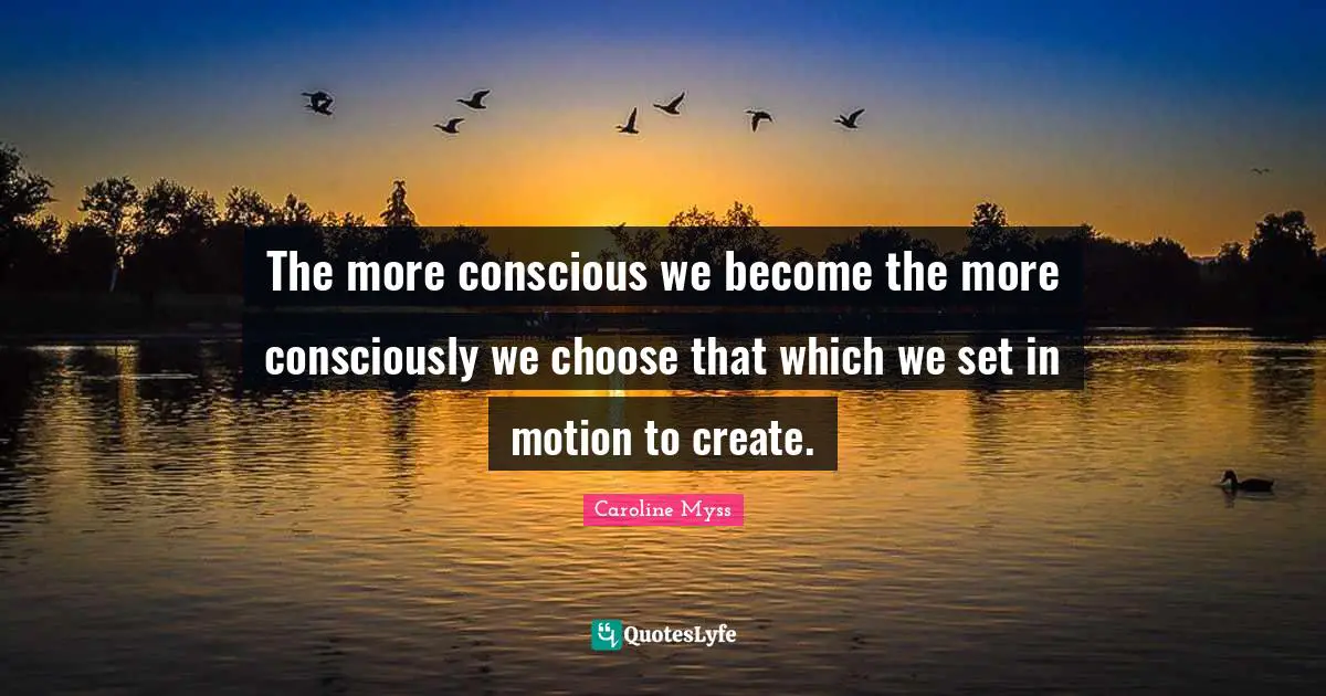 The more conscious we become the more consciously we choose that which we set in motion to create.