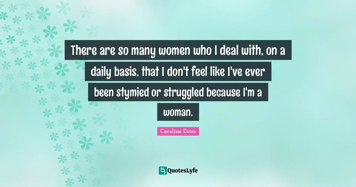 There are so many women who I deal with, on a daily basis, that I don't feel like I've ever been stymied or struggled because I'm a woman.