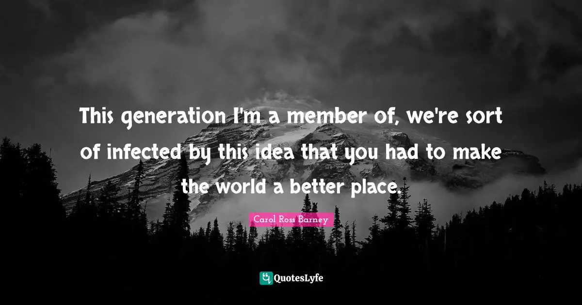 This generation I'm a member of, we're sort of infected by this idea that you had to make the world a better place.