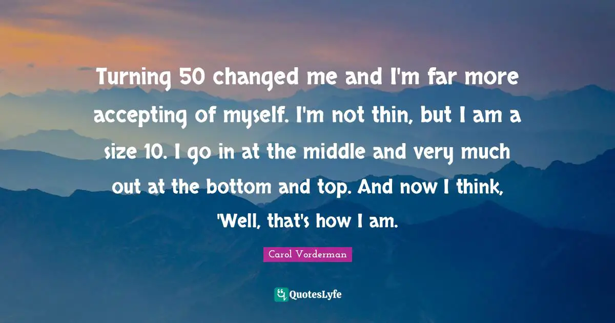 Turning 50 changed me and I'm far more accepting of myself. I'm not thin, but I am a size 10. I go in at the middle and very much out at the bottom and top. And now I think, 'Well, that's how I am.
