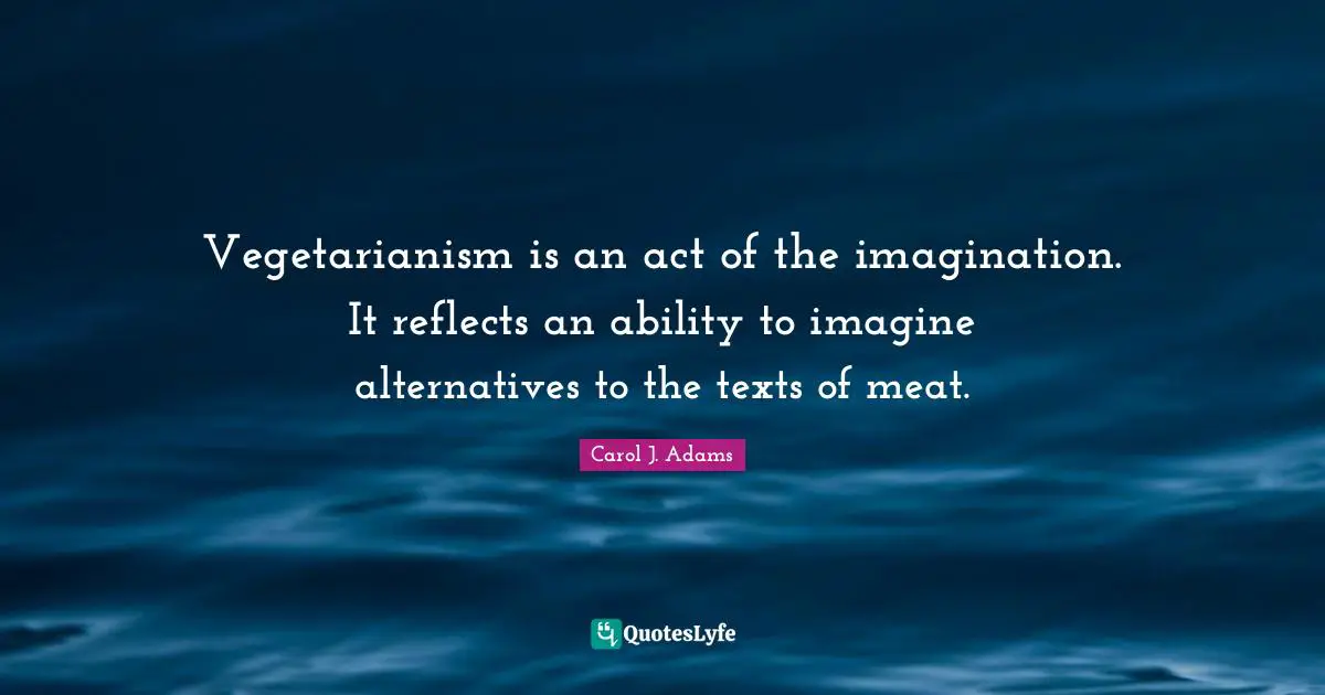 Vegetarianism is an act of the imagination. It reflects an ability to imagine alternatives to the texts of meat.