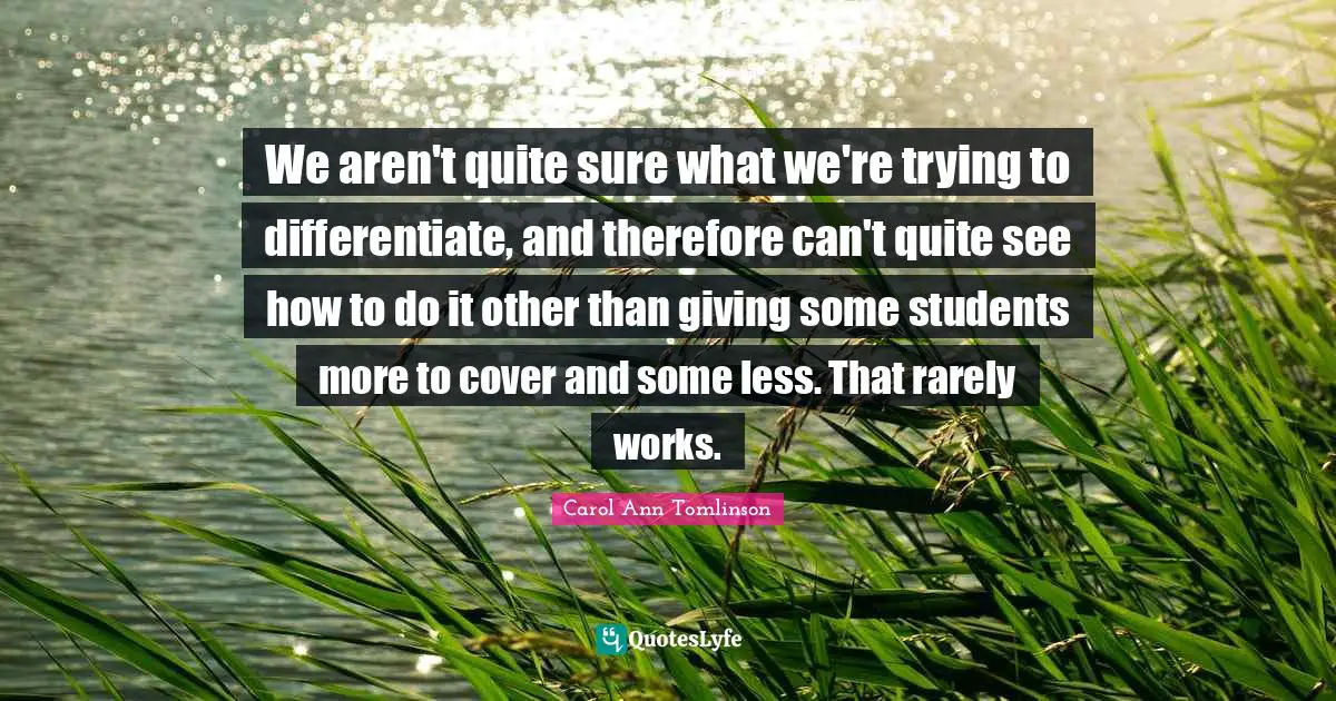 Carol Ann Tomlinson Quotes: "We aren't quite sure what we're trying to differentiate, and therefore can't quite see how to do it other than giving some students more to cover and some less. That rarely works."