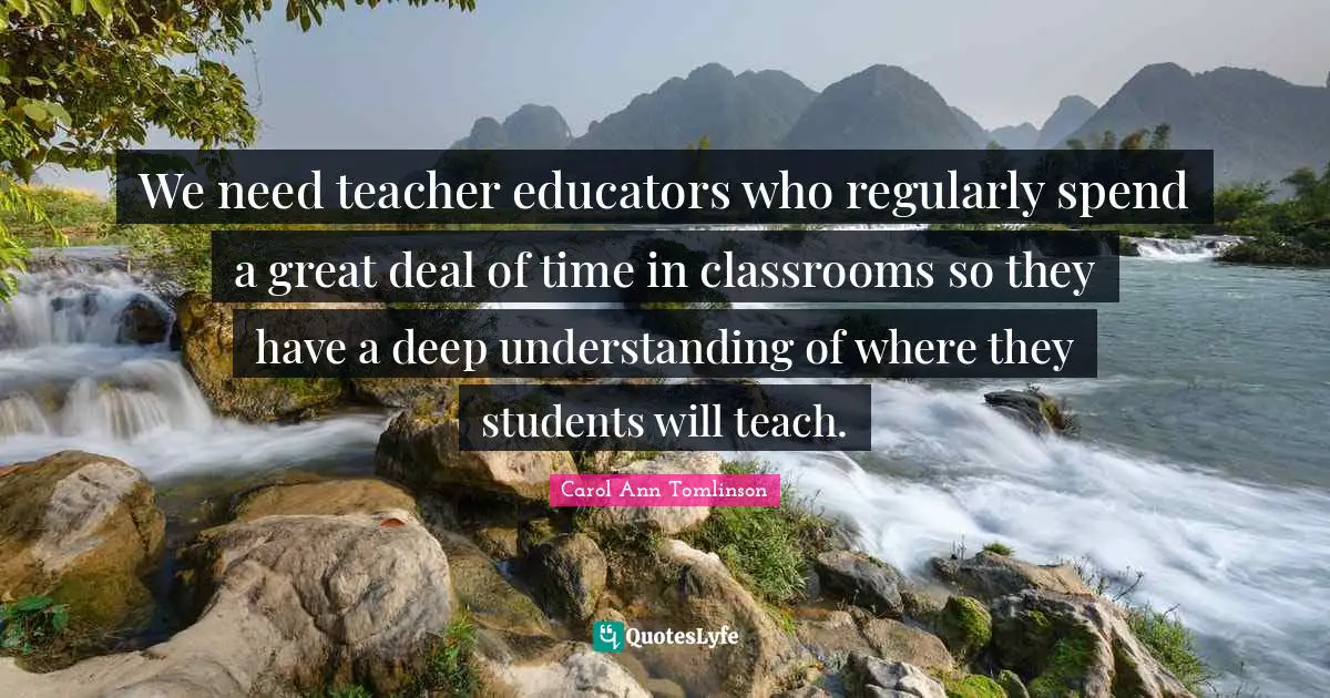 Carol Ann Tomlinson Quotes: "We need teacher educators who regularly spend a great deal of time in classrooms so they have a deep understanding of where they students will teach."