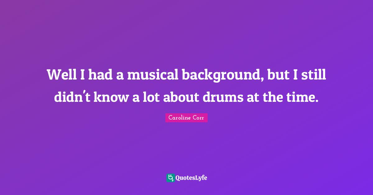Well I had a musical background, but I still didn't know a lot about drums at the time.