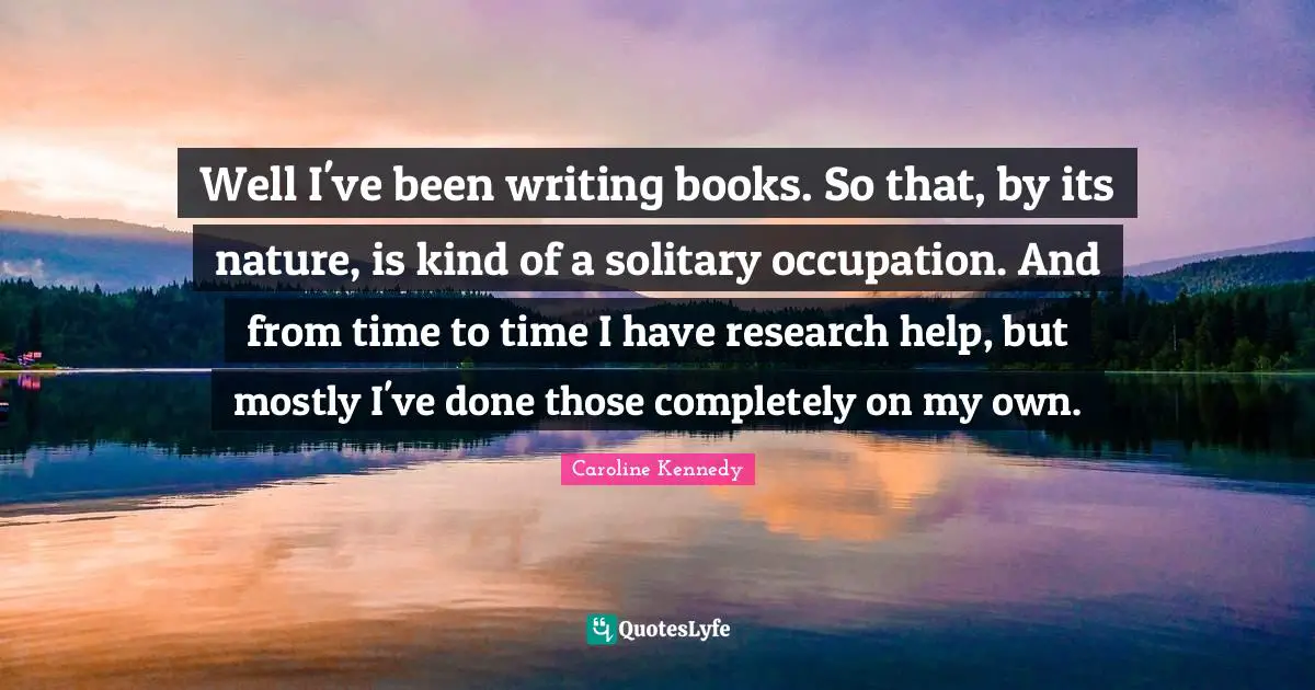 Well I've been writing books. So that, by its nature, is kind of a solitary occupation. And from time to time I have research help, but mostly I've done those completely on my own.