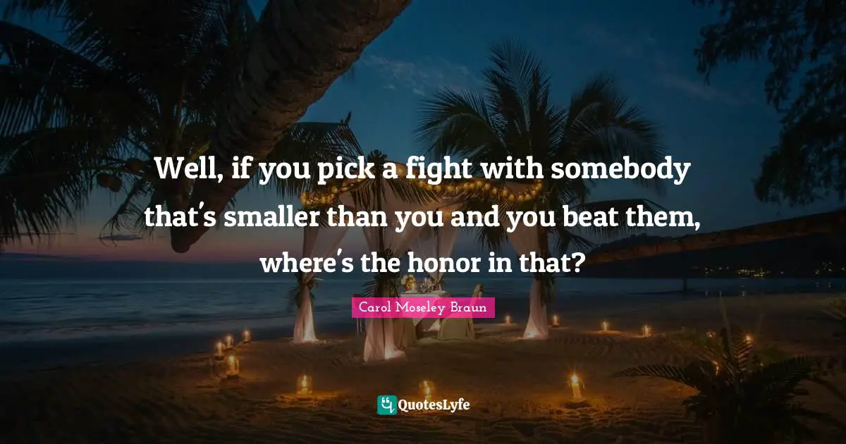 Well, if you pick a fight with somebody that's smaller than you and you beat them, where's the honor in that?