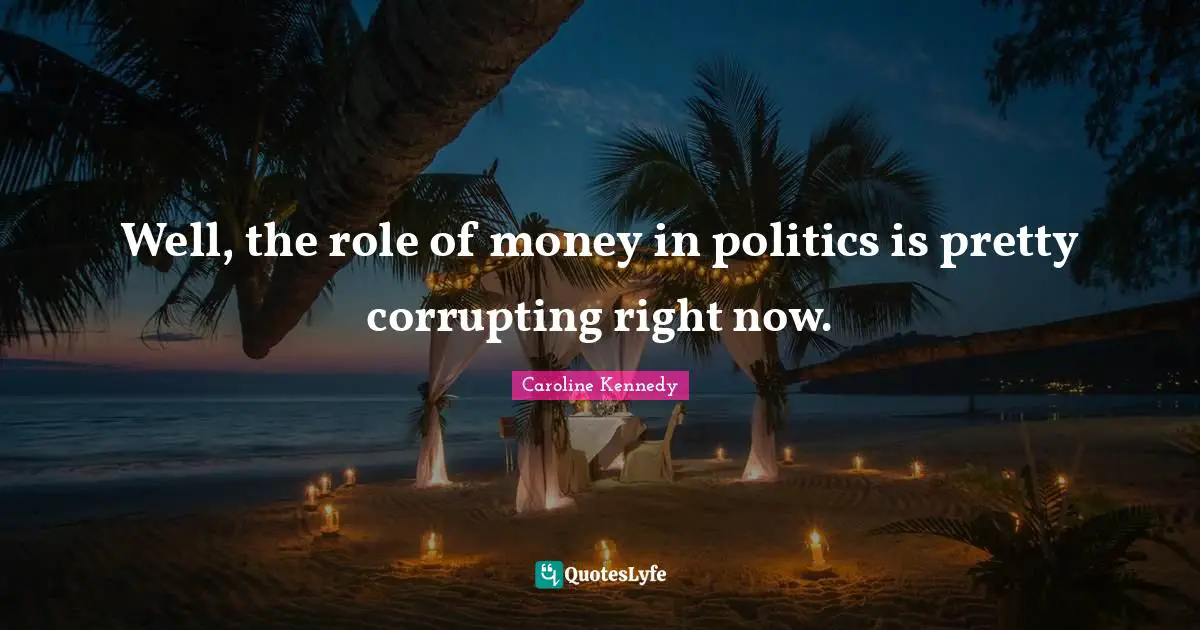 Well, the role of money in politics is pretty corrupting right now.