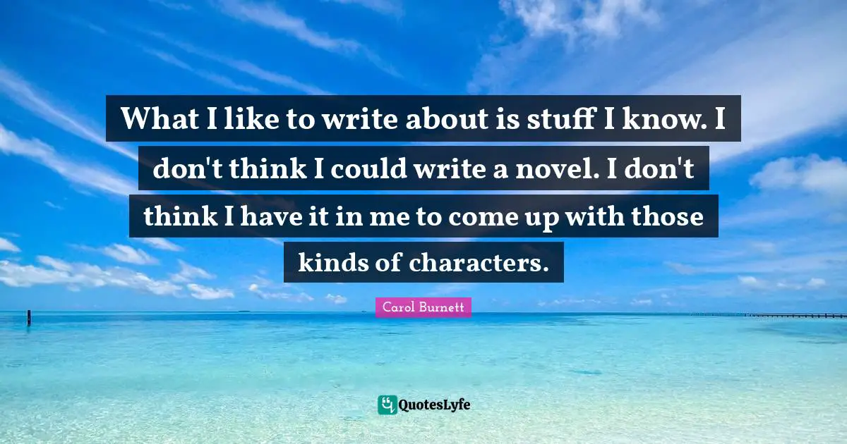 What I like to write about is stuff I know. I don't think I could write a novel. I don't think I have it in me to come up with those kinds of characters.