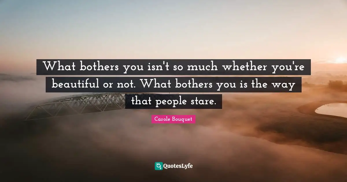 What bothers you isn't so much whether you're beautiful or not. What bothers you is the way that people stare.