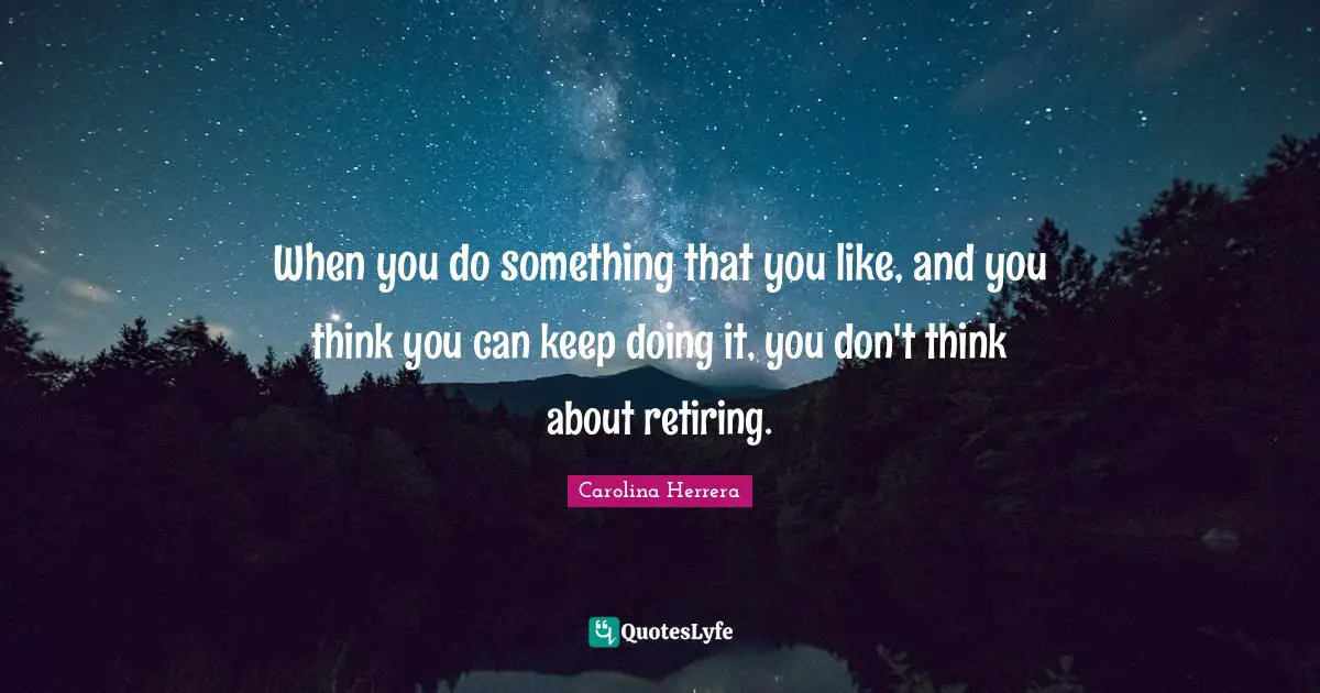 When you do something that you like, and you think you can keep doing it, you don't think about retiring.