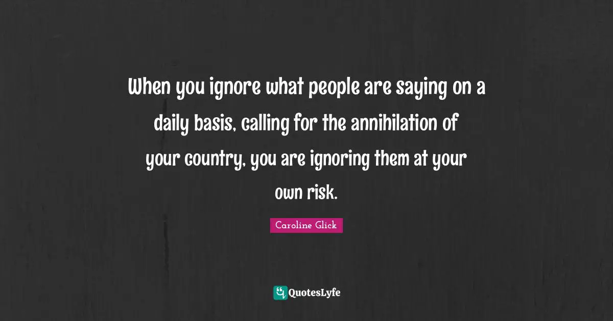 When you ignore what people are saying on a daily basis, calling for the annihilation of your country, you are ignoring them at your own risk.