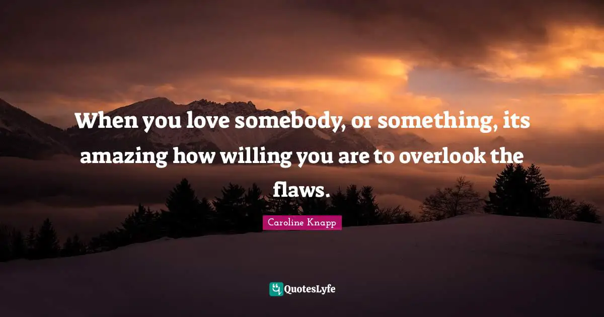 When you love somebody, or something, its amazing how willing you are to overlook the flaws.