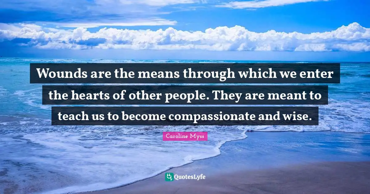 Wounds are the means through which we enter the hearts of other people. They are meant to teach us to become compassionate and wise.