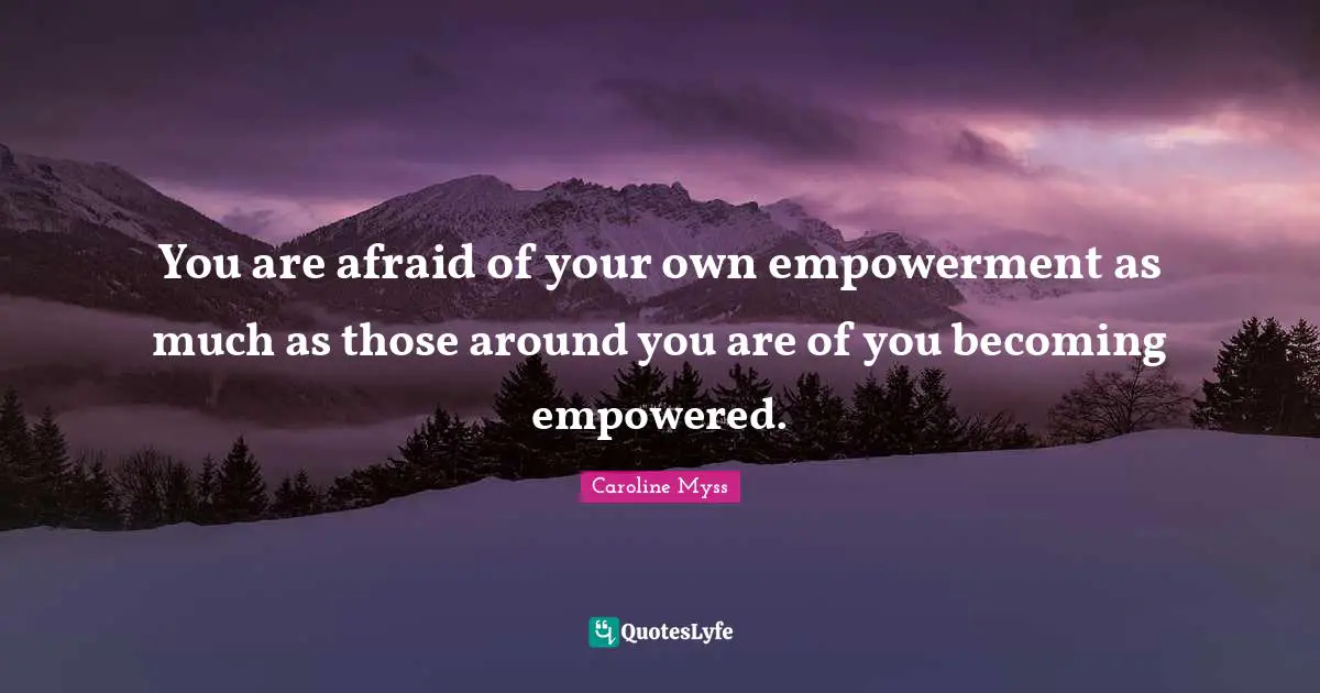 You are afraid of your own empowerment as much as those around you are of you becoming empowered.